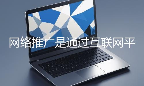網絡推廣是通過互聯網平臺與技術手段提升品牌知名度、吸引目標用戶并推動業務增長的營銷方式